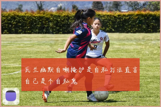 瓦兰幽默自嘲掩护是自私打法直言自己是个自私鬼