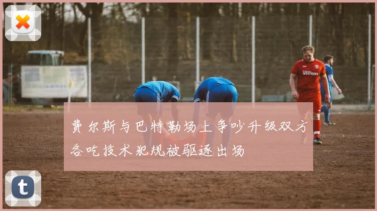 费尔斯与巴特勒场上争吵升级双方各吃技术犯规被驱逐出场