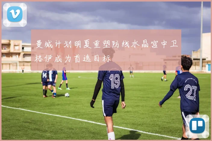 曼城计划明夏重塑防线水晶宫中卫格伊成为首选目标