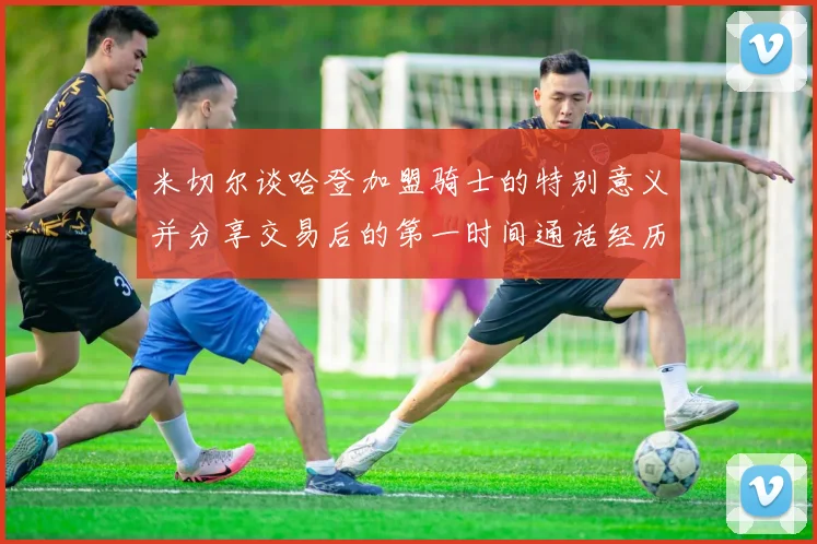 米切尔谈哈登加盟骑士的特别意义并分享交易后的第一时间通话经历