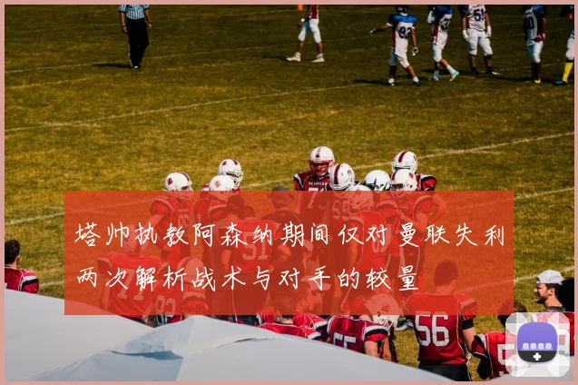 塔帅执教阿森纳期间仅对曼联失利两次解析战术与对手的较量
