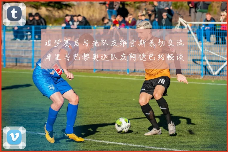 追梦赛后与老队友维金斯亲切交流库里与巴黎奥运队友阿德巴约畅谈未来