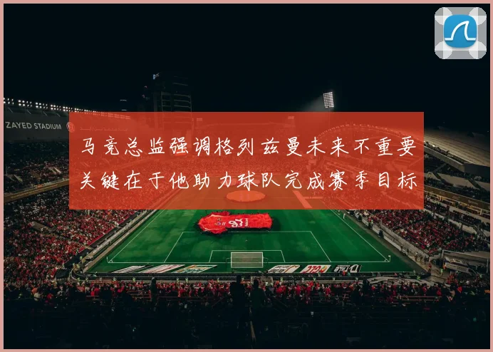 马竞总监强调格列兹曼未来不重要关键在于他助力球队完成赛季目标