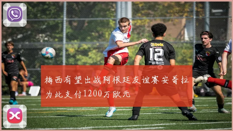 梅西有望出战阿根廷友谊赛安哥拉为此支付1200万欧元