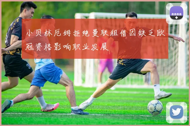 小贝林厄姆拒绝曼联租借因缺乏欧冠资格影响职业发展