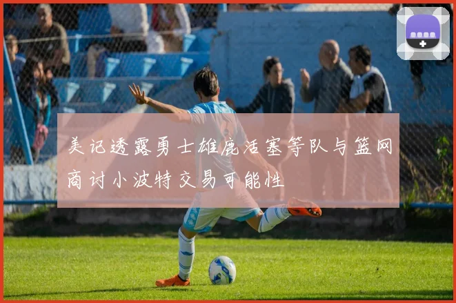 美记透露勇士雄鹿活塞等队与篮网商讨小波特交易可能性