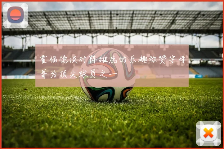 霍福德谈对阵雄鹿的乐趣称赞字母哥为顶尖球员之一
