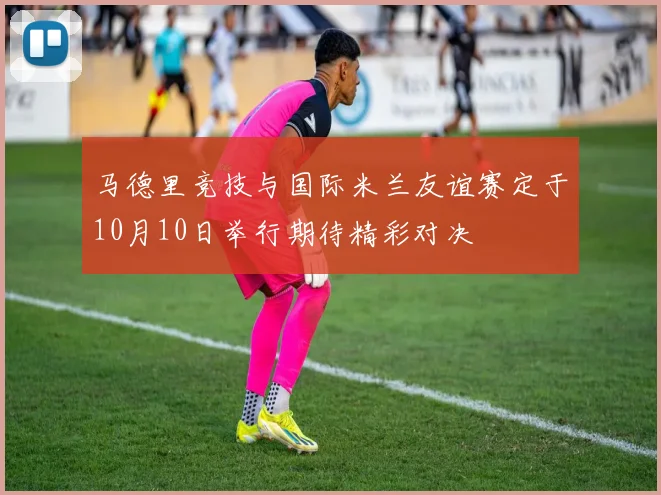 马德里竞技与国际米兰友谊赛定于10月10日举行期待精彩对决