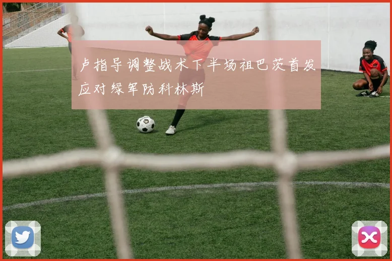 卢指导调整战术下半场祖巴茨首发应对绿军防科林斯