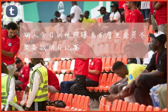 湖人今日训练照曝光东詹里全员齐聚备战明日比赛