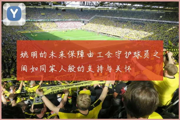 姚明的未来保障由工会守护球员之间如同家人般的支持与关怀