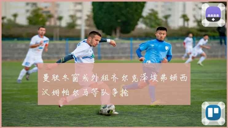 曼联冬窗或外租齐尔克泽埃弗顿西汉姆帕尔马等队争抢