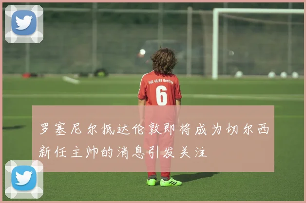 罗塞尼尔抵达伦敦即将成为切尔西新任主帅的消息引发关注