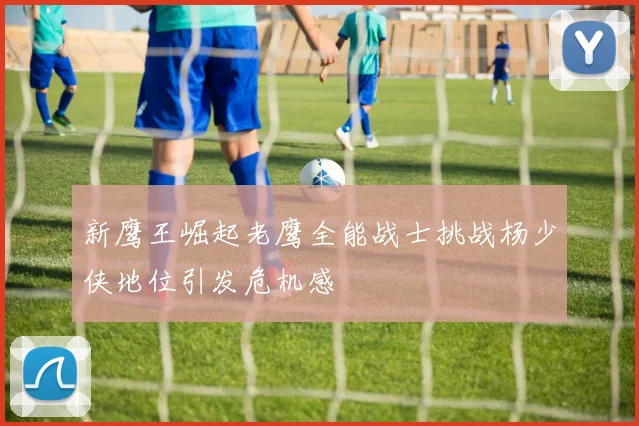 新鹰王崛起老鹰全能战士挑战杨少侠地位引发危机感