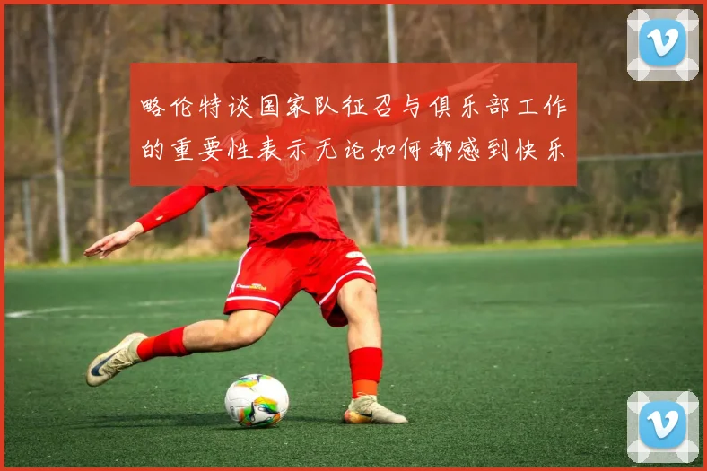 略伦特谈国家队征召与俱乐部工作的重要性表示无论如何都感到快乐