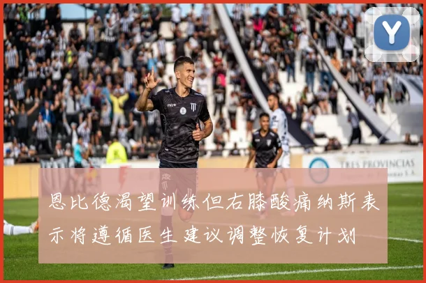恩比德渴望训练但右膝酸痛纳斯表示将遵循医生建议调整恢复计划