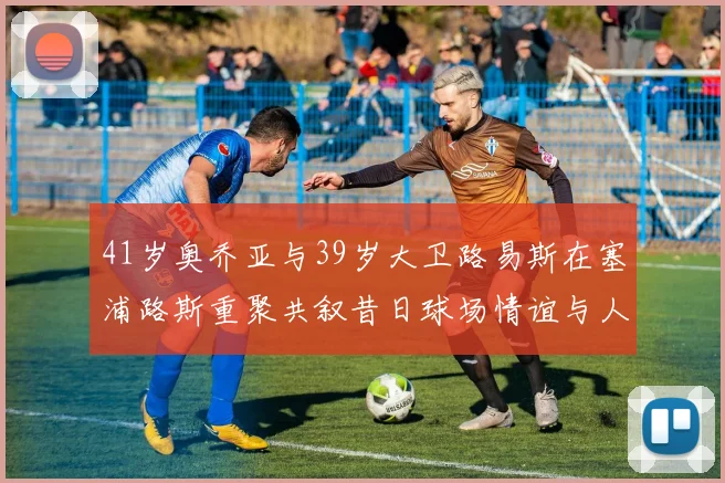 41岁奥乔亚与39岁大卫路易斯在塞浦路斯重聚共叙昔日球场情谊与人生故事
