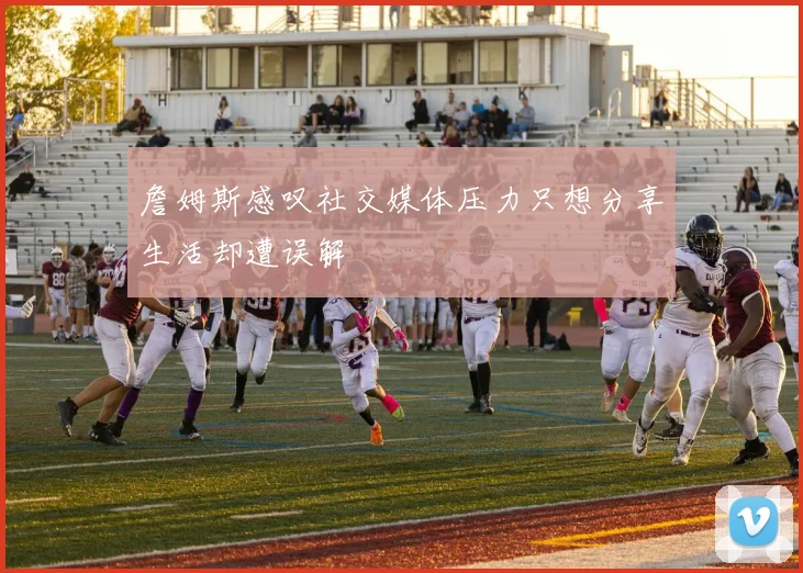 詹姆斯感叹社交媒体压力只想分享生活却遭误解