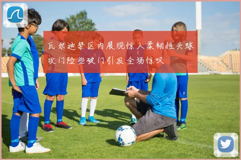 瓦尔迪禁区内展现惊人柔韧性头球攻门险些破门引发全场惊叹