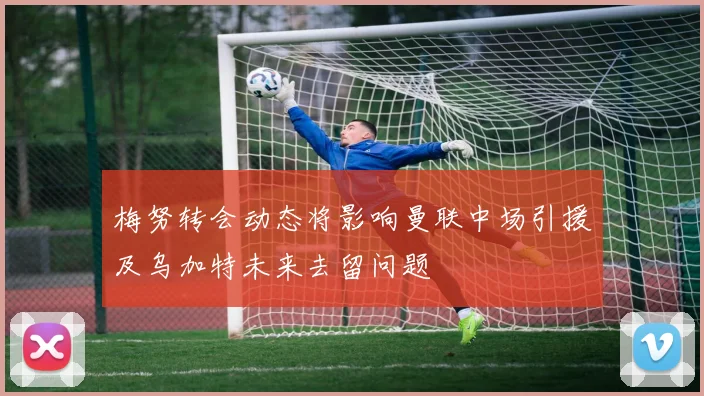梅努转会动态将影响曼联中场引援及乌加特未来去留问题