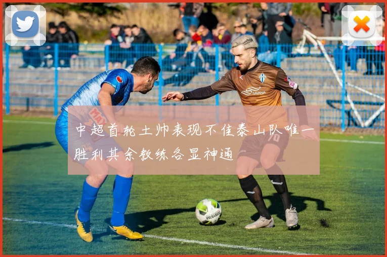 中超首轮土帅表现不佳泰山队唯一胜利其余教练各显神通