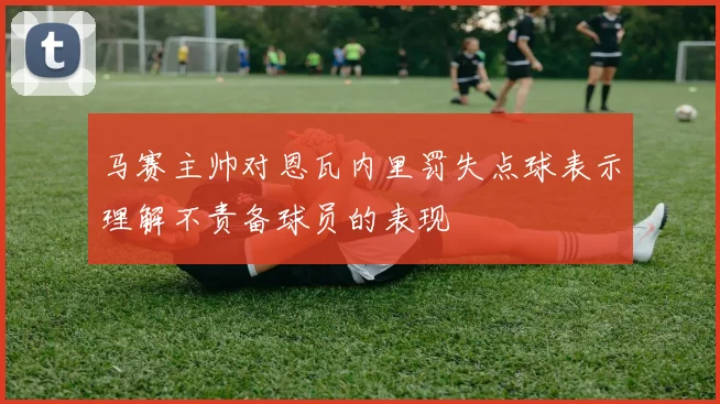 马赛主帅对恩瓦内里罚失点球表示理解不责备球员的表现