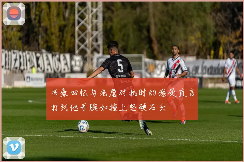 书豪回忆与老詹对抗时的感受直言打到他手腕如撞上坚硬石头