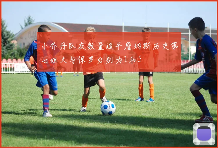 小乔丹队友数量追平詹姆斯历史第七姐夫与保罗分别为1和5
