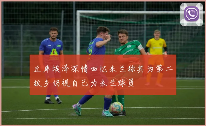 丘库埃泽深情回忆米兰称其为第二故乡仍视自己为米兰球员