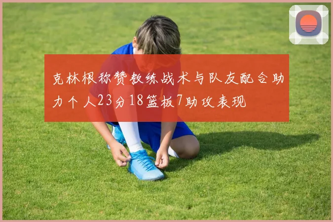 克林根称赞教练战术与队友配合助力个人23分18篮板7助攻表现