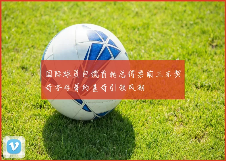 国际球员包揽首轮总得票前三东契奇字母哥约基奇引领风潮