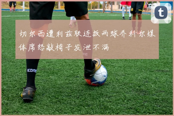 切尔西遭利兹联连扳两球乔科尔媒体席怒敲椅子发泄不满