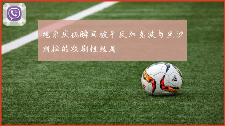 绝杀庆祝瞬间被平反加克波与里沙利松的戏剧性结局
