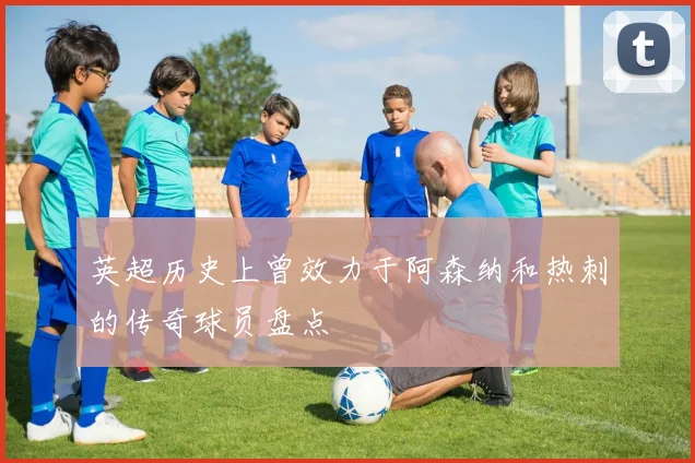 英超历史上曾效力于阿森纳和热刺的传奇球员盘点