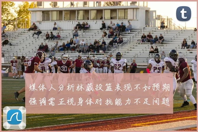 媒体人分析林葳投篮表现不如预期强调需正视身体对抗能力不足问题