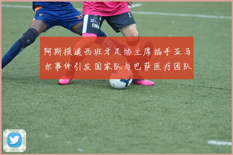阿斯报道西班牙足协主席插手亚马尔事件引发国家队与巴萨医疗团队矛盾