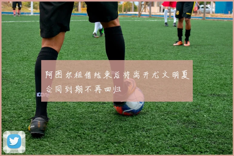阿图尔租借结束后将离开尤文明夏合同到期不再回归