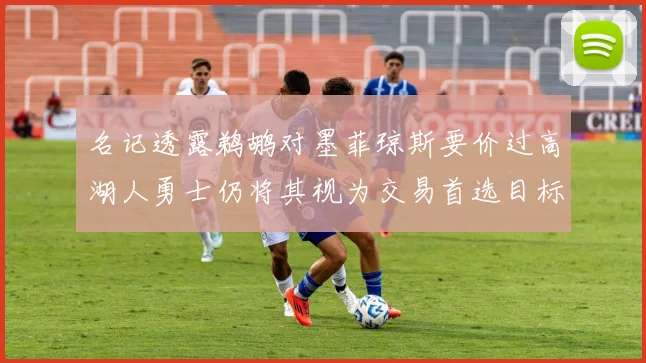 名记透露鹈鹕对墨菲琼斯要价过高湖人勇士仍将其视为交易首选目标