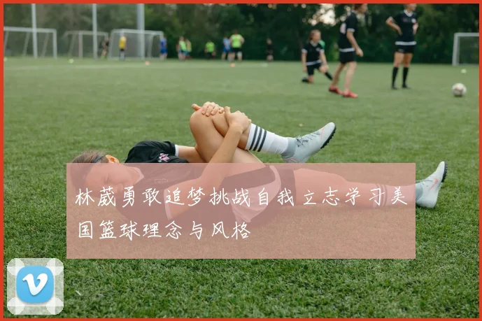 林葳勇敢追梦挑战自我立志学习美国篮球理念与风格