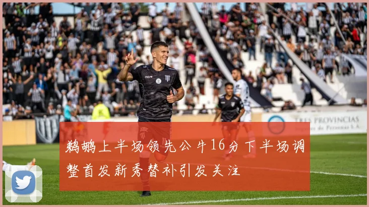 鹈鹕上半场领先公牛16分下半场调整首发新秀替补引发关注