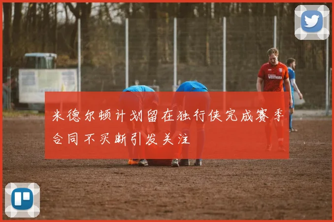 米德尔顿计划留在独行侠完成赛季合同不买断引发关注
