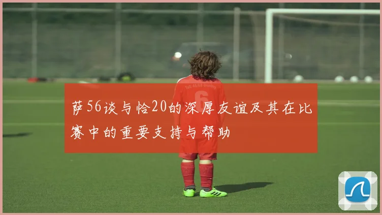 萨56谈与恰20的深厚友谊及其在比赛中的重要支持与帮助