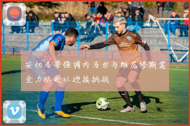 安切洛蒂强调内马尔与维尼修斯需全力以赴以迎接挑战