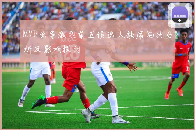 MVP竞争激烈前五候选人缺席场次分析及影响探讨