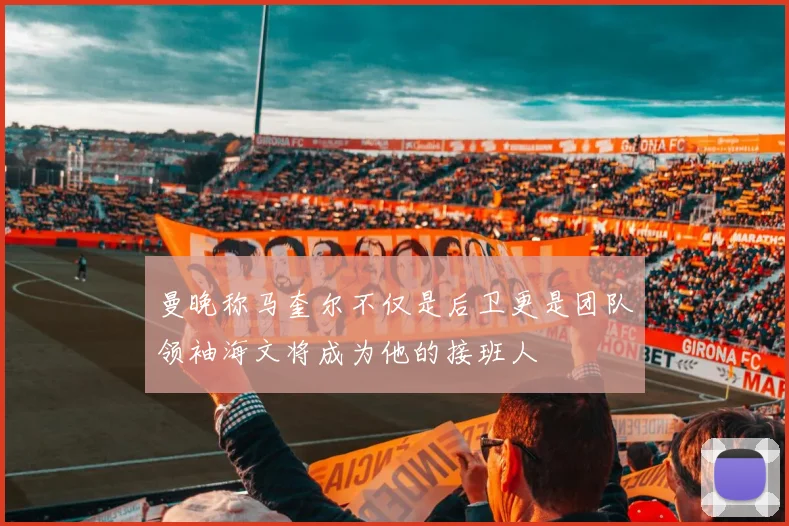 曼晚称马奎尔不仅是后卫更是团队领袖海文将成为他的接班人