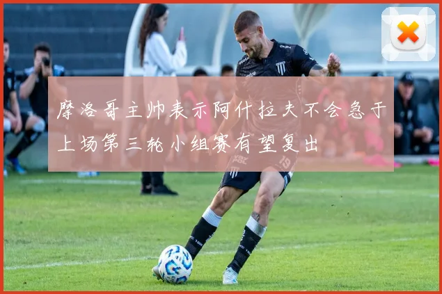 摩洛哥主帅表示阿什拉夫不会急于上场第三轮小组赛有望复出