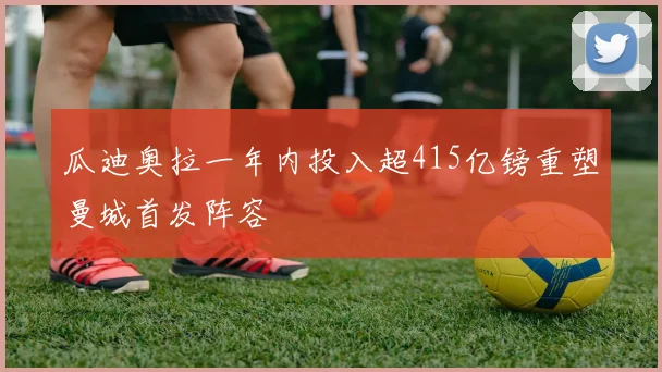 瓜迪奥拉一年内投入超415亿镑重塑曼城首发阵容