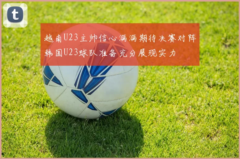 越南U23主帅信心满满期待决赛对阵韩国U23球队准备充分展现实力